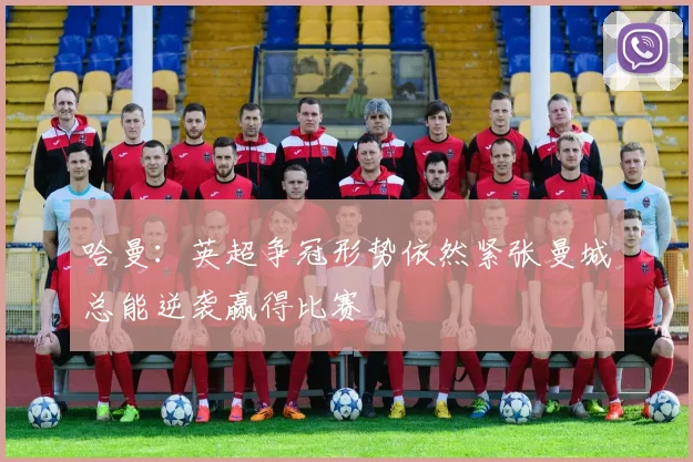哈曼：英超争冠形势依然紧张曼城总能逆袭赢得比赛