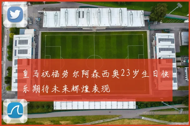 皇马祝福劳尔阿森西奥23岁生日快乐期待未来辉煌表现