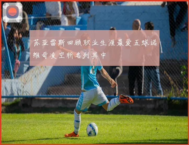 苏亚雷斯回顾职业生涯最爱五球诺维奇凌空斩名列其中