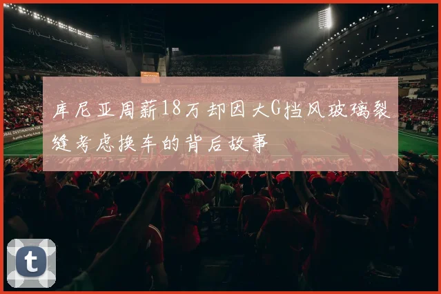 库尼亚周薪18万却因大G挡风玻璃裂缝考虑换车的背后故事