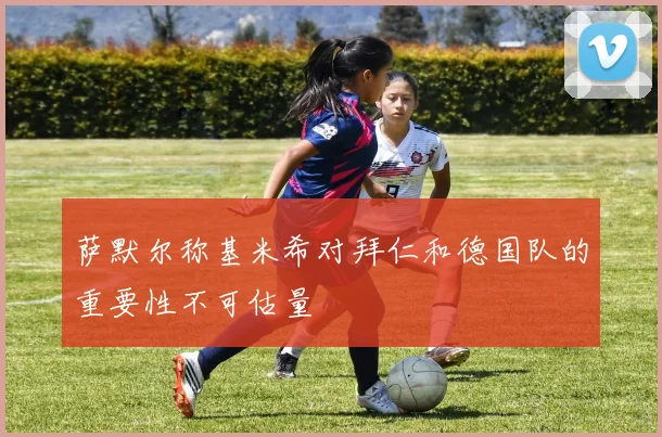 萨默尔称基米希对拜仁和德国队的重要性不可估量