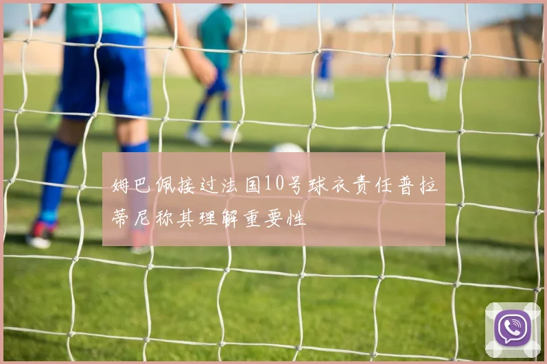 姆巴佩接过法国10号球衣责任普拉蒂尼称其理解重要性