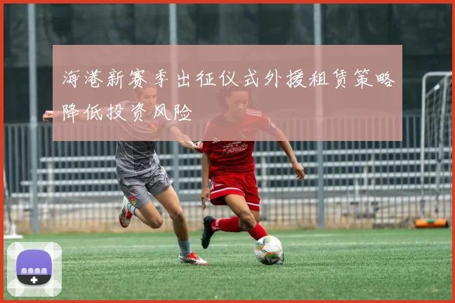 海港新赛季出征仪式外援租赁策略降低投资风险