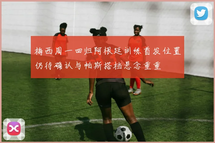 梅西周一回归阿根廷训练首发位置仍待确认与帕斯搭档悬念重重