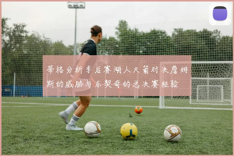 蒂格分析季后赛湖人火箭对决詹姆斯的威胁与东契奇的总决赛经验