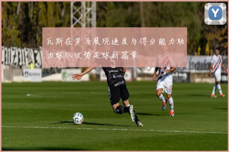 瓦斯在罗马展现速度与得分能力助力球队攻势足球新篇章