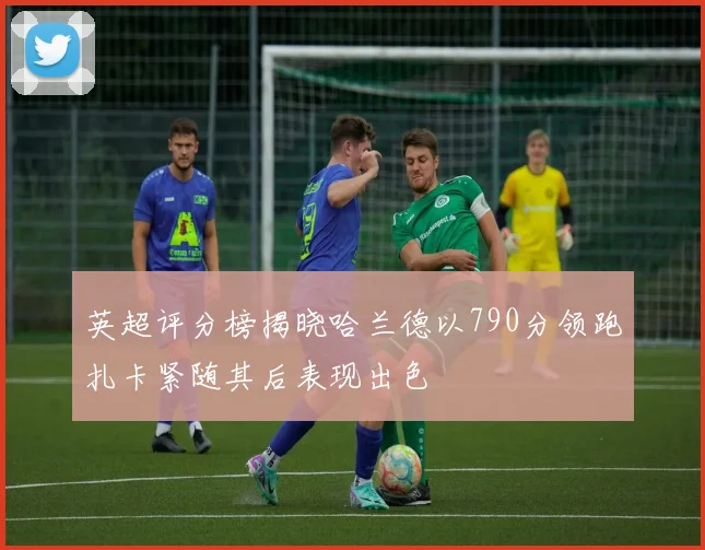 英超评分榜揭晓哈兰德以790分领跑扎卡紧随其后表现出色