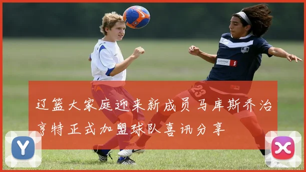 辽篮大家庭迎来新成员马库斯乔治亨特正式加盟球队喜讯分享