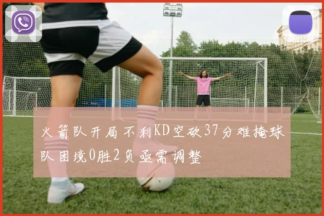 火箭队开局不利KD空砍37分难掩球队困境0胜2负亟需调整