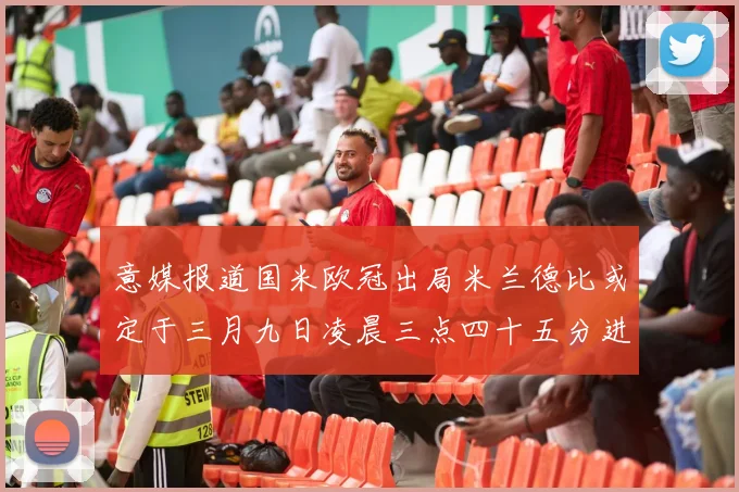 意媒报道国米欧冠出局米兰德比或定于三月九日凌晨三点四十五分进行