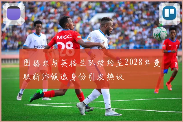 图赫尔与英格兰队续约至2028年曼联新帅候选身份引发热议