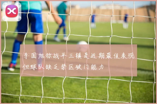 李国旭称战平三镇是近期最佳表现但球队缺乏禁区破门能力