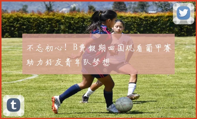 不忘初心！B费假期回国观看葡甲赛助力好友青年队梦想