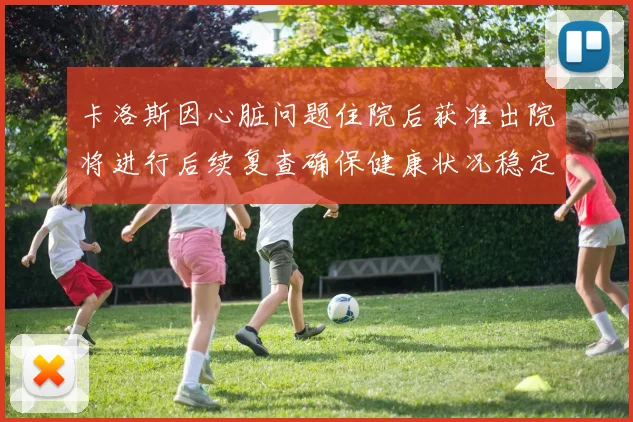 卡洛斯因心脏问题住院后获准出院将进行后续复查确保健康状况稳定