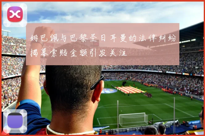 姆巴佩与巴黎圣日耳曼的法律纠纷揭幕索赔金额引发关注