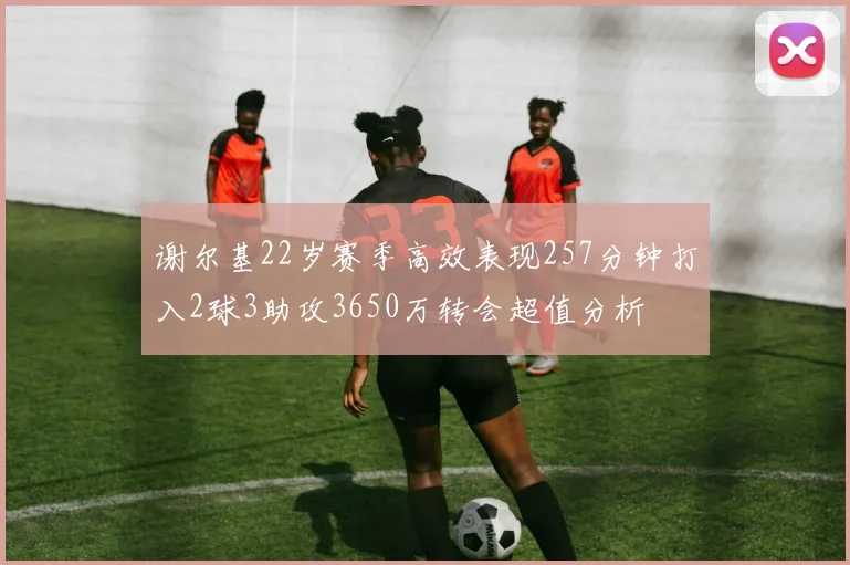 谢尔基22岁赛季高效表现257分钟打入2球3助攻3650万转会超值分析