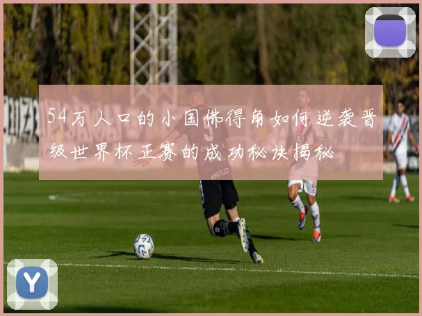 54万人口的小国佛得角如何逆袭晋级世界杯正赛的成功秘诀揭秘