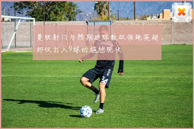 曼联射门与预期进球数双领跑英超却仅打入9球的尴尬现状