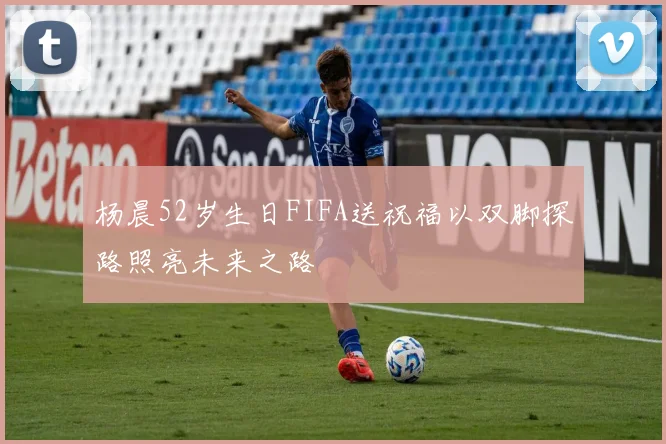 杨晨52岁生日FIFA送祝福以双脚探路照亮未来之路