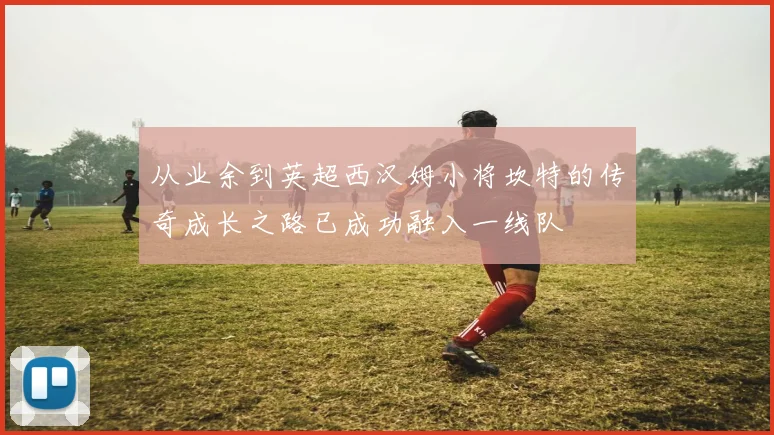 从业余到英超西汉姆小将坎特的传奇成长之路已成功融入一线队