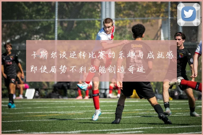 卡斯尔谈逆转比赛的乐趣与成就感即使局势不利也能创造奇迹