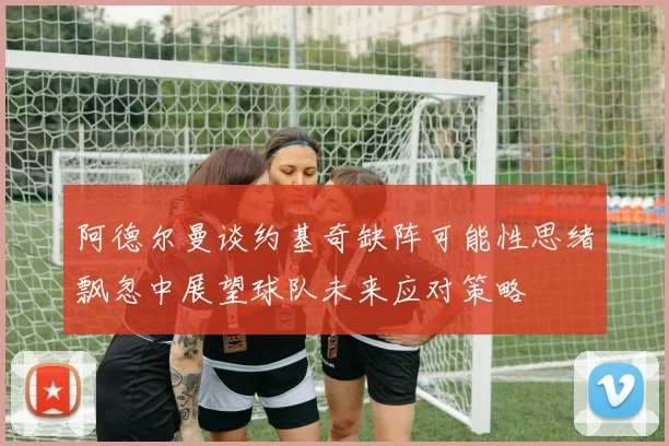 阿德尔曼谈约基奇缺阵可能性思绪飘忽中展望球队未来应对策略