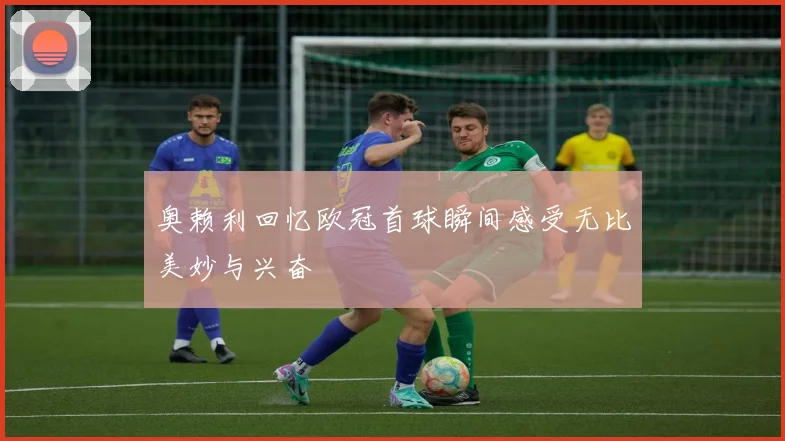 奥赖利回忆欧冠首球瞬间感受无比美妙与兴奋