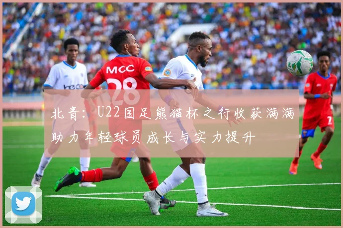 北青：U22国足熊猫杯之行收获满满助力年轻球员成长与实力提升