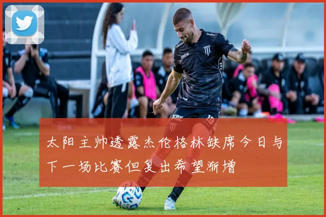 太阳主帅透露杰伦格林缺席今日与下一场比赛但复出希望渐增