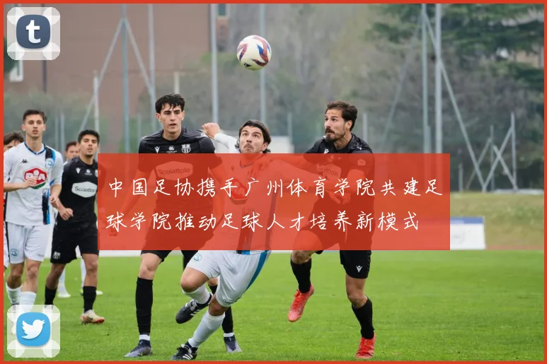中国足协携手广州体育学院共建足球学院推动足球人才培养新模式
