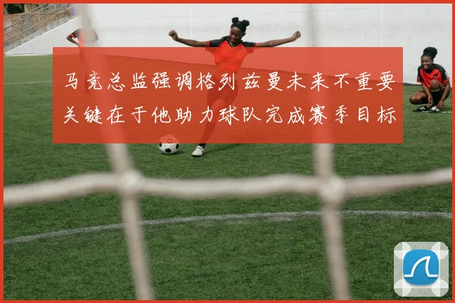 马竞总监强调格列兹曼未来不重要关键在于他助力球队完成赛季目标