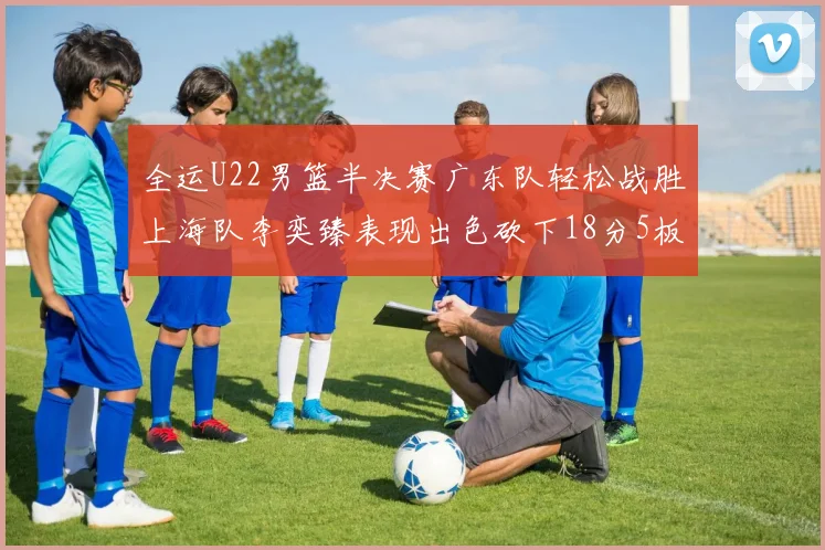 全运U22男篮半决赛广东队轻松战胜上海队李奕臻表现出色砍下18分5板2助