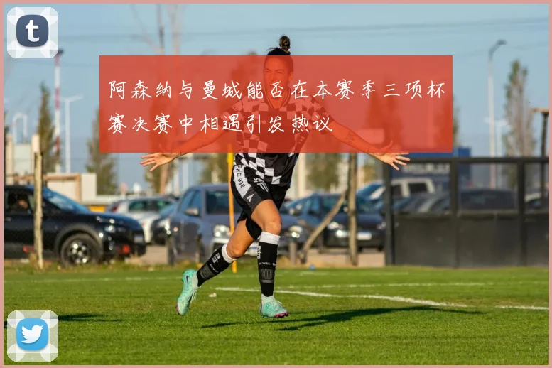 阿森纳与曼城能否在本赛季三项杯赛决赛中相遇引发热议