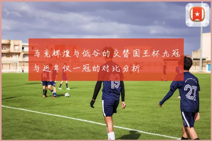 马竞辉煌与低谷的交替国王杯九冠与近年仅一冠的对比分析