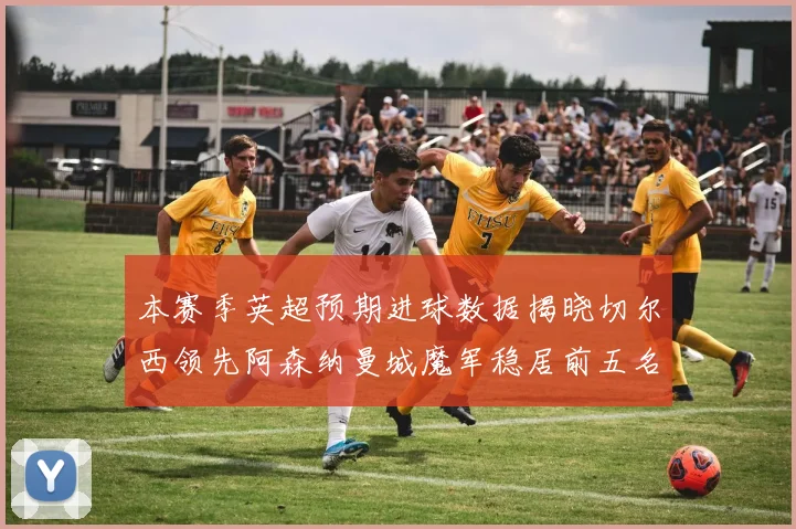 本赛季英超预期进球数据揭晓切尔西领先阿森纳曼城魔军稳居前五名