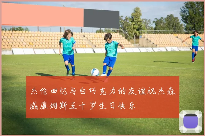 杰伦回忆与白巧克力的友谊祝杰森威廉姆斯五十岁生日快乐