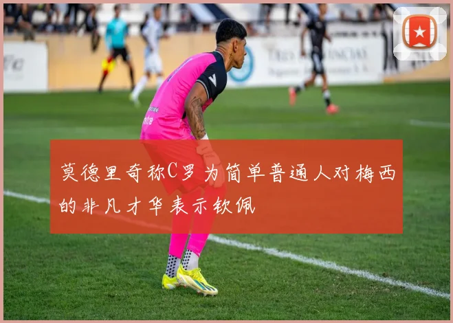 莫德里奇称C罗为简单普通人对梅西的非凡才华表示钦佩