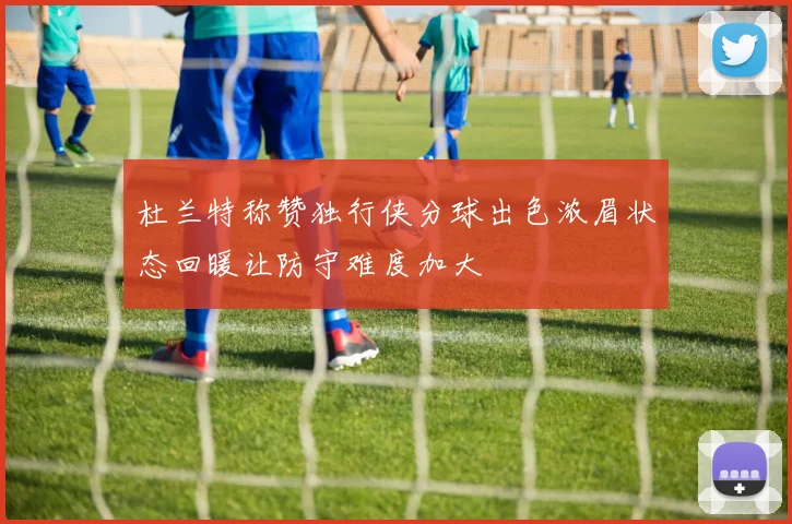 杜兰特称赞独行侠分球出色浓眉状态回暖让防守难度加大